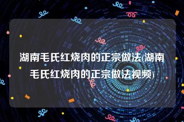 湖南毛氏红烧肉的正宗做法(湖南毛氏红烧肉的正宗做法视频)