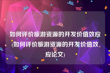 如何评价旅游资源的开发价值效应(如何评价旅游资源的开发价值效应论文)