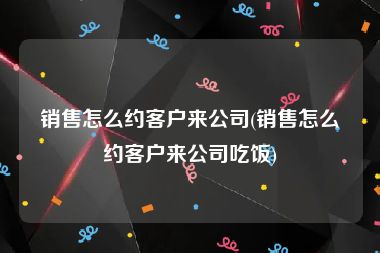 销售怎么约客户来公司(销售怎么约客户来公司吃饭)