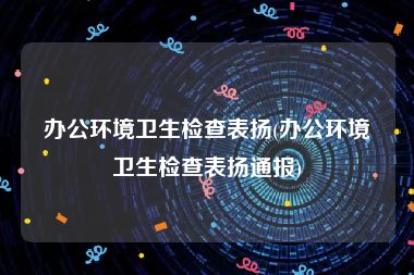 办公环境卫生检查表扬(办公环境卫生检查表扬通报)