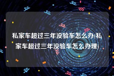 私家车超过三年没验车怎么办(私家车超过三年没验车怎么办理)