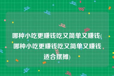 哪种小吃更赚钱吃又简单又赚钱(哪种小吃更赚钱吃又简单又赚钱适合摆摊)