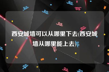 西安城墙可以从哪里下去(西安城墙从哪里能上去)