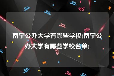 南宁公办大学有哪些学校(南宁公办大学有哪些学校名单)