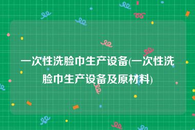 一次性洗脸巾生产设备(一次性洗脸巾生产设备及原材料)