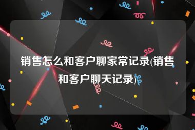 销售怎么和客户聊家常记录(销售和客户聊天记录)