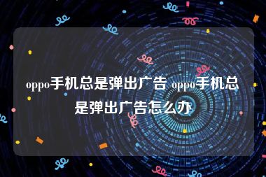 oppo手机总是弹出广告 oppo手机总是弹出广告怎么办