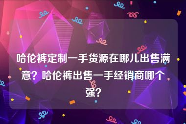 哈伦裤定制一手货源在哪儿出售满意？哈伦裤出售一手经销商哪个强？