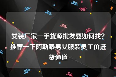 女装厂家一手货源批发要如何找？推荐一下阿勒泰男女服装员工价进货通道