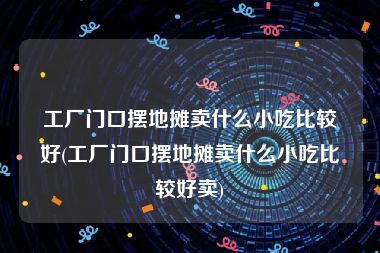 工厂门口摆地摊卖什么小吃比较好(工厂门口摆地摊卖什么小吃比较好卖)