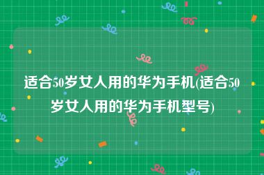 适合50岁女人用的华为手机(适合50岁女人用的华为手机型号)