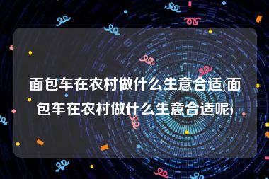 面包车在农村做什么生意合适(面包车在农村做什么生意合适呢)