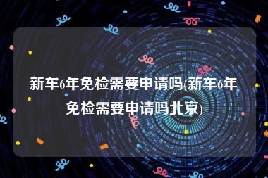 新车6年免检需要申请吗(新车6年免检需要申请吗北京)