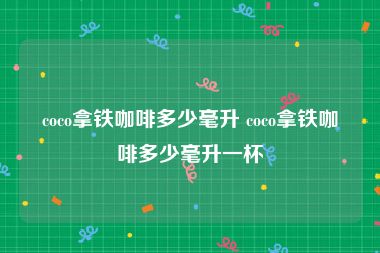 coco拿铁咖啡多少毫升 coco拿铁咖啡多少毫升一杯