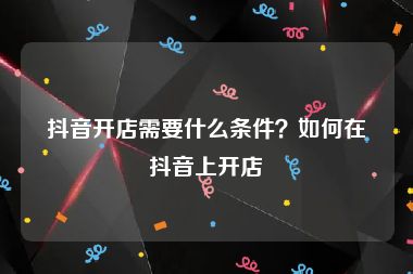 抖音开店需要什么条件？如何在抖音上开店