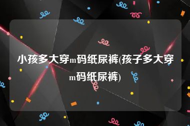 小孩多大穿m码纸尿裤(孩子多大穿m码纸尿裤)