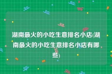 湖南最火的小吃生意排名小店(湖南最火的小吃生意排名小店有哪些)