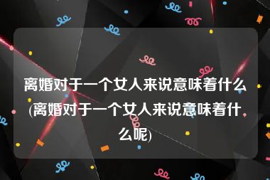 离婚对于一个女人来说意味着什么(离婚对于一个女人来说意味着什么呢)