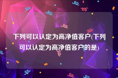 下列可以认定为高净值客户(下列可以认定为高净值客户的是)