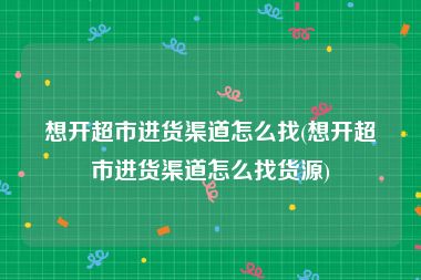 想开超市进货渠道怎么找(想开超市进货渠道怎么找货源)