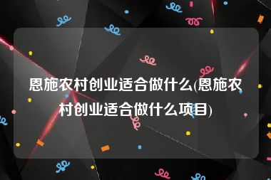 恩施农村创业适合做什么(恩施农村创业适合做什么项目)