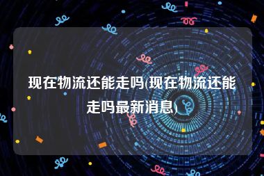 现在物流还能走吗(现在物流还能走吗最新消息)