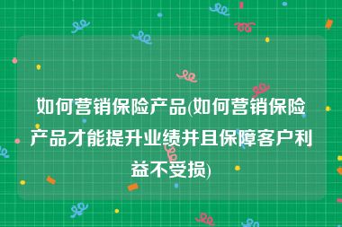 如何营销保险产品(如何营销保险产品才能提升业绩并且保障客户利益不受损)