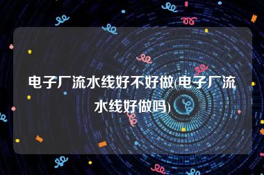 电子厂流水线好不好做(电子厂流水线好做吗)