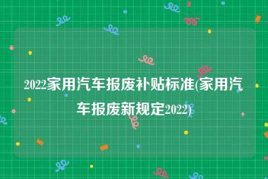 2022家用汽车报废补贴标准(家用汽车报废新规定2022)