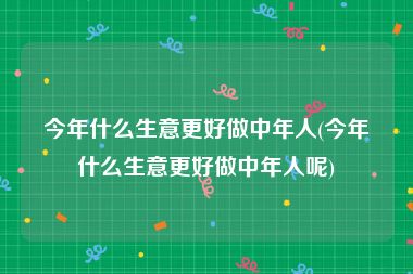 今年什么生意更好做中年人(今年什么生意更好做中年人呢)