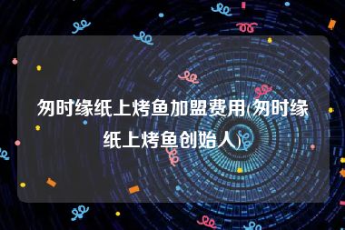 匆时缘纸上烤鱼加盟费用(匆时缘纸上烤鱼创始人)