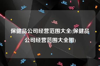 保健品公司经营范围大全(保健品公司经营范围大全图)