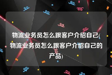 物流业务员怎么跟客户介绍自己(物流业务员怎么跟客户介绍自己的产品)