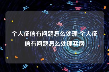 个人征信有问题怎么处理 个人征信有问题怎么处理买房