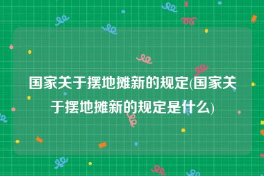 国家关于摆地摊新的规定(国家关于摆地摊新的规定是什么)