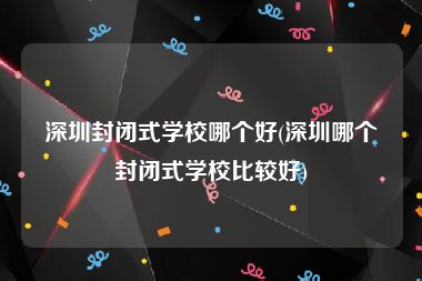 深圳封闭式学校哪个好(深圳哪个封闭式学校比较好)