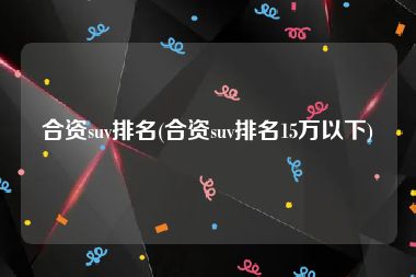 合资suv排名(合资suv排名15万以下)