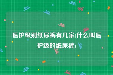 医护级别纸尿裤有几家(什么叫医护级的纸尿裤)