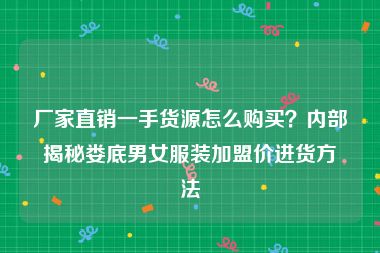 厂家直销一手货源怎么购买？内部揭秘娄底男女服装加盟价进货方法