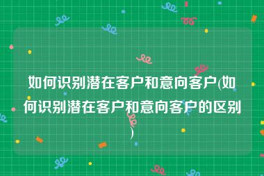 如何识别潜在客户和意向客户(如何识别潜在客户和意向客户的区别)