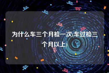 为什么车三个月检一次(车过检三个月以上)