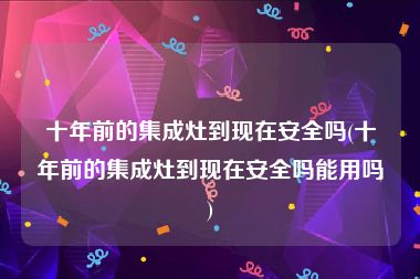 十年前的集成灶到现在安全吗(十年前的集成灶到现在安全吗能用吗)