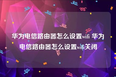 华为电信路由器怎么设置wifi 华为电信路由器怎么设置wifi关闭