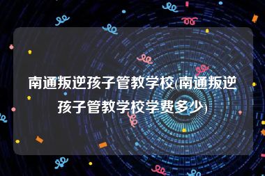 南通叛逆孩子管教学校(南通叛逆孩子管教学校学费多少)