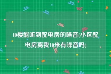 10楼能听到配电房的噪音(小区配电房离我10米有噪音吗)