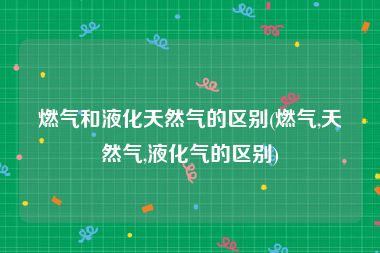 燃气和液化天然气的区别(燃气,天然气,液化气的区别)