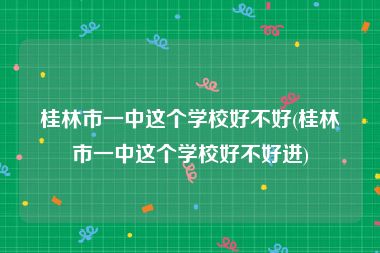 桂林市一中这个学校好不好(桂林市一中这个学校好不好进)