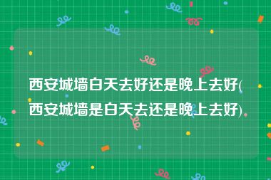 西安城墙白天去好还是晚上去好(西安城墙是白天去还是晚上去好)