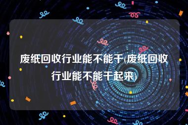 废纸回收行业能不能干(废纸回收行业能不能干起来)