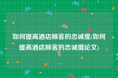 如何提高酒店顾客的忠诚度(如何提高酒店顾客的忠诚度论文)